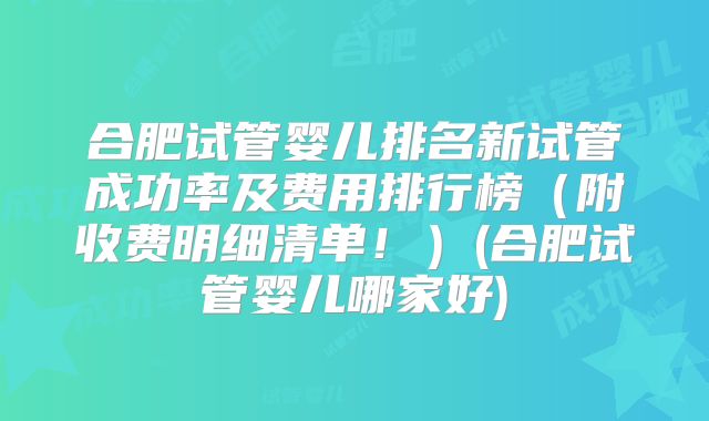 合肥试管婴儿排名新试管成功率及费用排行榜（附收费明细清单！）(合肥试管婴儿哪家好)