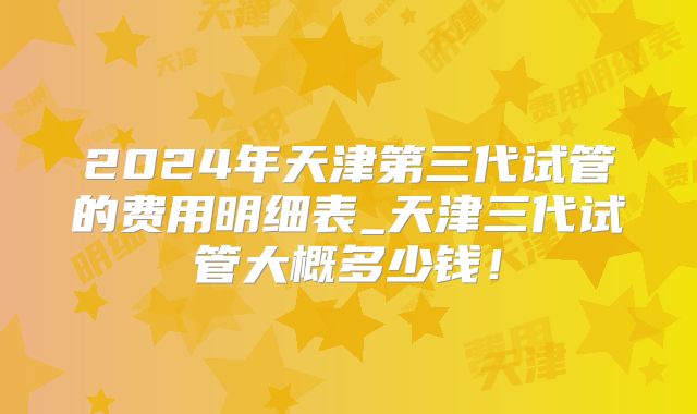 2024年天津第三代试管的费用明细表_天津三代试管大概多少钱!