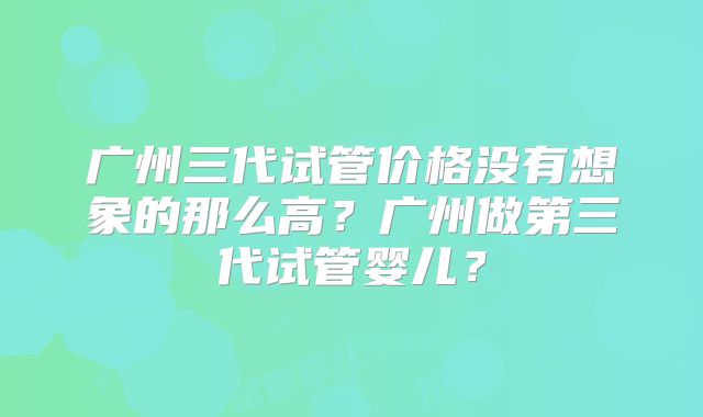 广州三代试管价格没有想象的那么高?广州做第三代试管婴儿?