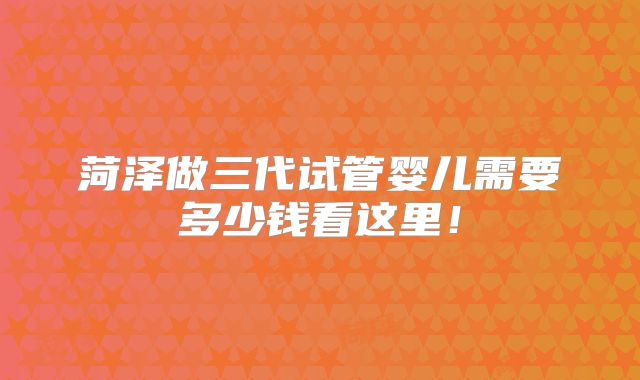 菏泽做三代试管婴儿需要多少钱看这里!