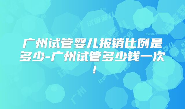 广州试管婴儿报销比例是多少-广州试管多少钱一次！