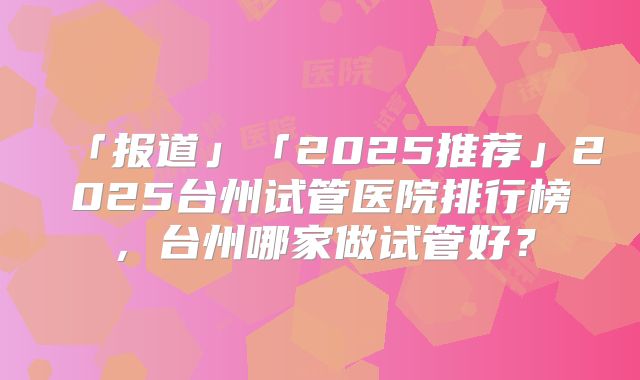 「报道」「2025推荐」2025台州试管医院排行榜,台州哪家做试管好?