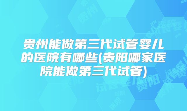 贵州能做第三代试管婴儿的医院有哪些(贵阳哪家医院能做第三代试管)