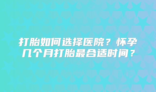 打胎如何选择医院？怀孕几个月打胎最合适时间？