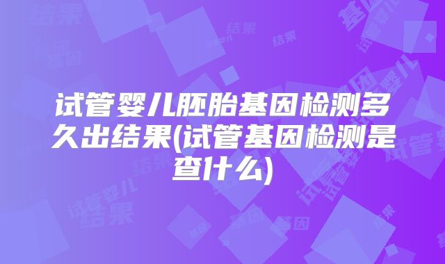 试管婴儿胚胎基因检测多久出结果(试管基因检测是查什么)