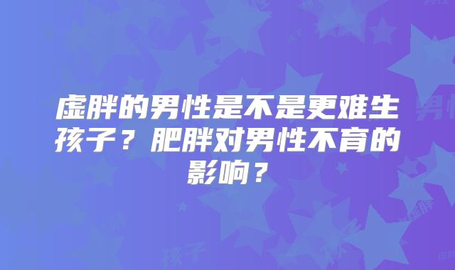 虚胖的男性是不是更难生孩子?肥胖对男性不育的影响?
