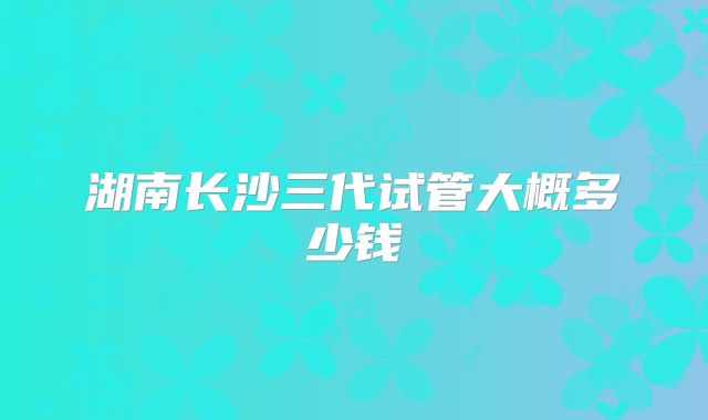 湖南长沙三代试管大概多少钱
