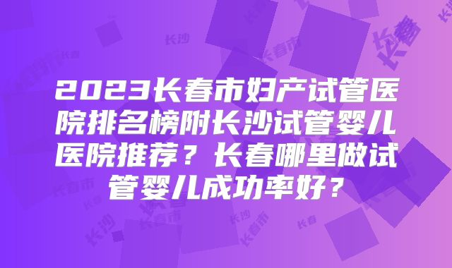 2023长春市妇产试管医院排名榜附长沙试管婴儿医院推荐?长春哪里做试管婴儿成功率好?