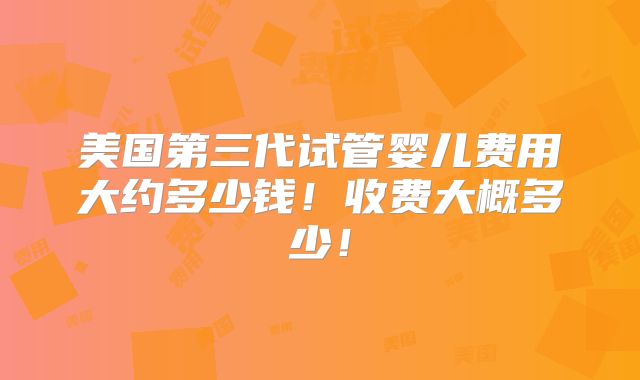 美国第三代试管婴儿费用大约多少钱！收费大概多少！
