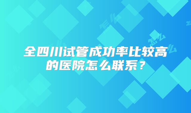 全四川试管成功率比较高的医院怎么联系?