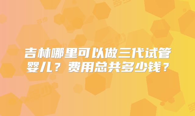 吉林哪里可以做三代试管婴儿?费用总共多少钱?