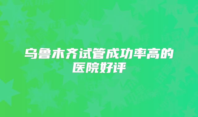 乌鲁木齐试管成功率高的医院好评