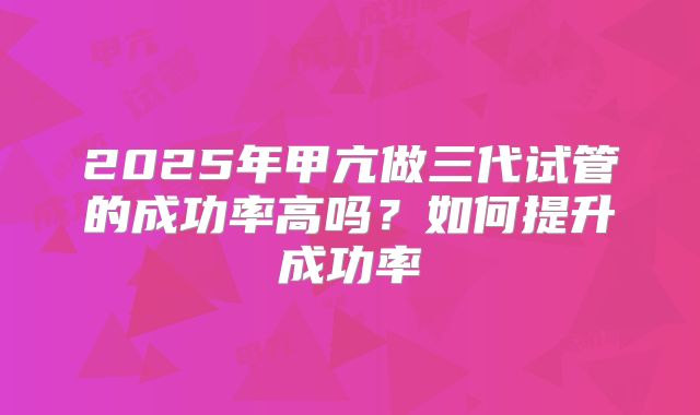2025年甲亢做三代试管的成功率高吗?如何提升成功率