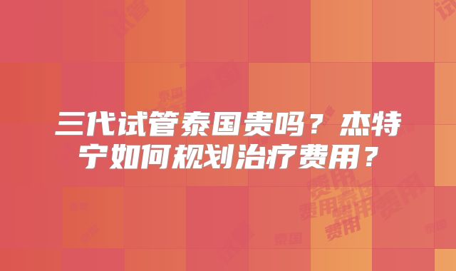 三代试管泰国贵吗?杰特宁如何规划治疗费用?
