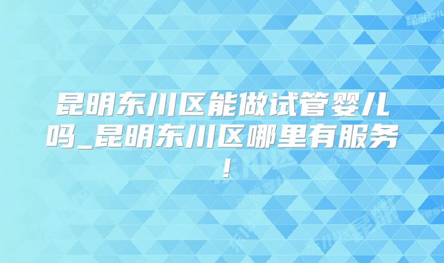 昆明东川区能做试管婴儿吗_昆明东川区哪里有服务！