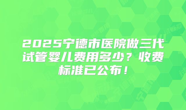 2025宁德市医院做三代试管婴儿费用多少?收费标准已公布!