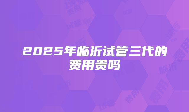 2025年临沂试管三代的费用贵吗