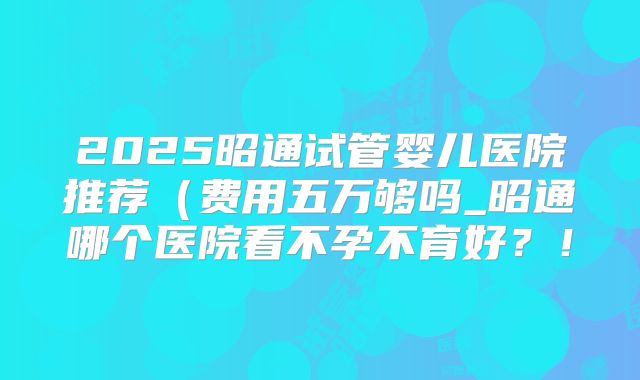 2025昭通试管婴儿医院推荐(费用五万够吗_昭通哪个医院看不孕不育好?!