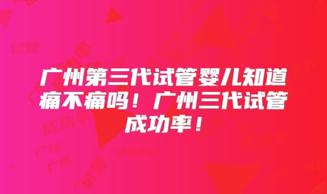 广州第三代试管婴儿知道痛不痛吗！广州三代试管成功率！