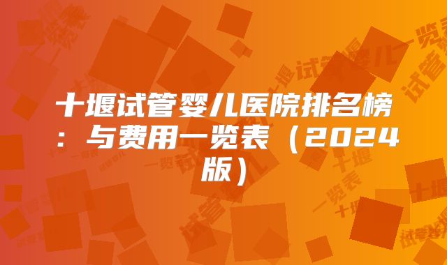 十堰试管婴儿医院排名榜：与费用一览表（2024版）
