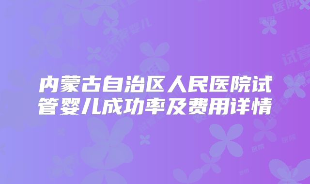 内蒙古自治区人民医院试管婴儿成功率及费用详情