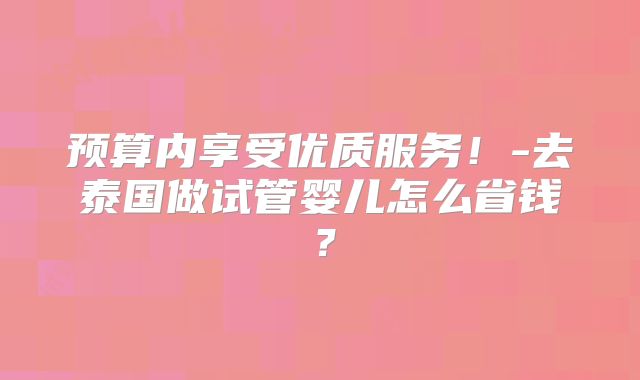 预算内享受优质服务！-去泰国做试管婴儿怎么省钱？