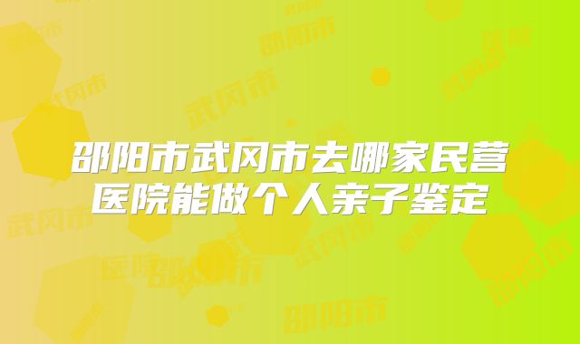 邵阳市武冈市去哪家民营医院能做个人亲子鉴定