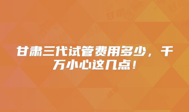 甘肃三代试管费用多少,千万小心这几点!