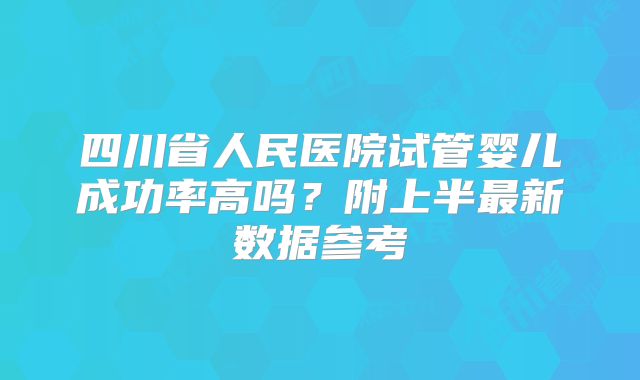 四川省人民医院试管婴儿成功率高吗?附上半最新数据参考