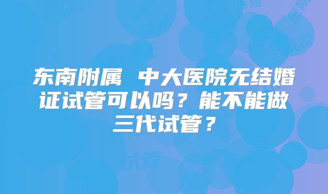 东南附属 中大医院无结婚证试管可以吗?能不能做三代试管?