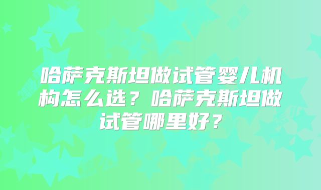 哈萨克斯坦做试管婴儿机构怎么选？哈萨克斯坦做试管哪里好？