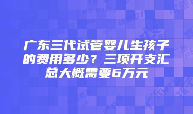 广东三代试管婴儿生孩子的费用多少？三项开支汇总大概需要6万元