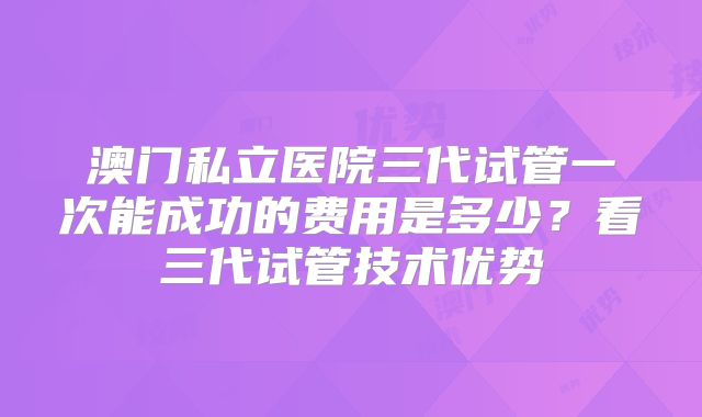 澳门私立医院三代试管一次能成功的费用是多少?看三代试管技术优势