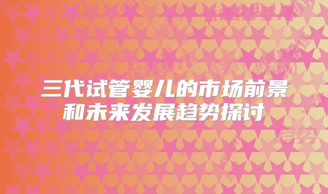 三代试管婴儿的市场前景和未来发展趋势探讨