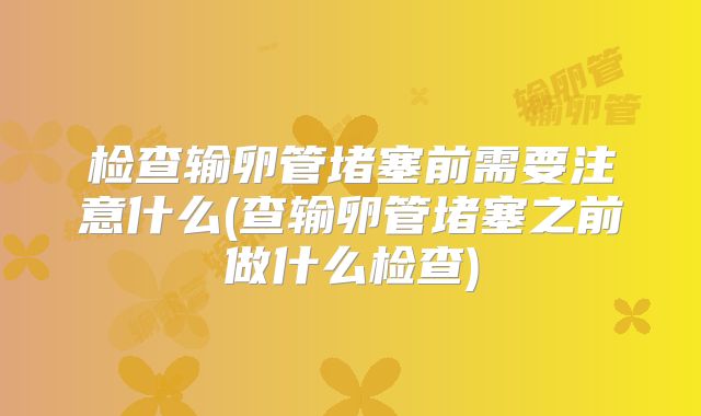 检查输卵管堵塞前需要注意什么(查输卵管堵塞之前做什么检查)