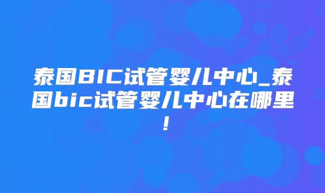 泰国BIC试管婴儿中心_泰国bic试管婴儿中心在哪里！