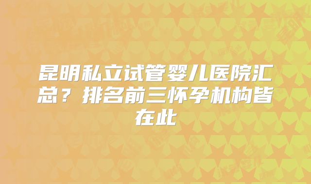 昆明私立试管婴儿医院汇总?排名前三怀孕机构皆在此
