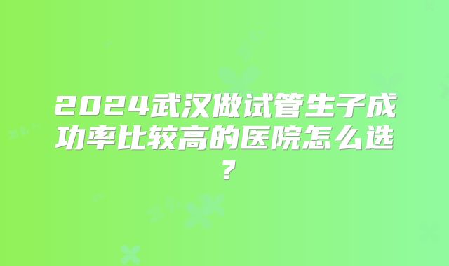 2024武汉做试管生子成功率比较高的医院怎么选？