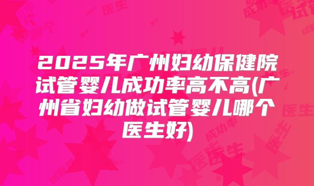 2025年广州妇幼保健院试管婴儿成功率高不高(广州省妇幼做试管婴儿哪个医生好)