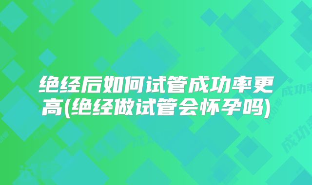 绝经后如何试管成功率更高(绝经做试管会怀孕吗)