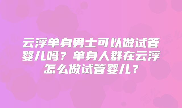 云浮单身男士可以做试管婴儿吗？单身人群在云浮怎么做试管婴儿？