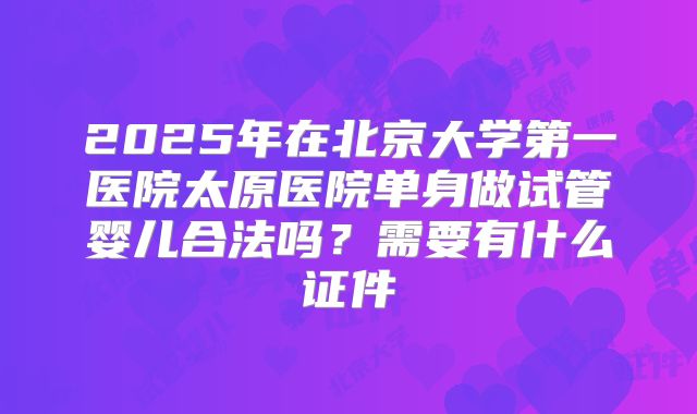 2025年在北京大学第一医院太原医院单身做试管婴儿合法吗?需要有什么证件