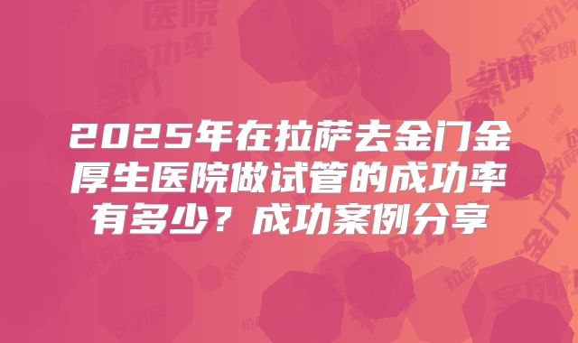 2025年在拉萨去金门金厚生医院做试管的成功率有多少？成功案例分享