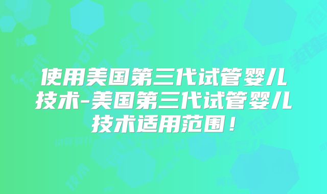 使用美国第三代试管婴儿技术-美国第三代试管婴儿技术适用范围!