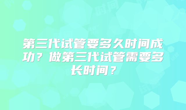 第三代试管要多久时间成功?做第三代试管需要多长时间?