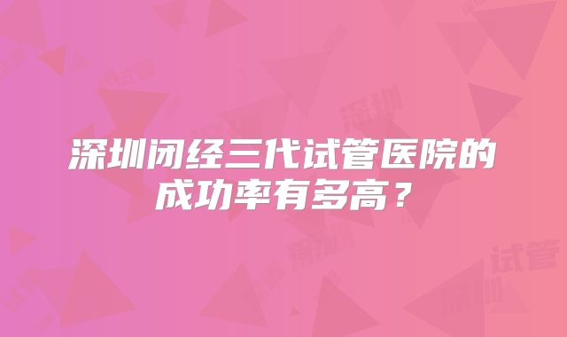 深圳闭经三代试管医院的成功率有多高？