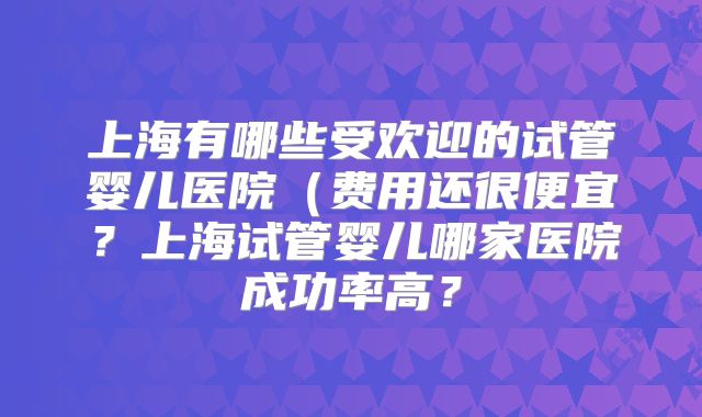 上海有哪些受欢迎的试管婴儿医院(费用还很便宜?上海试管婴儿哪家医院成功率高?