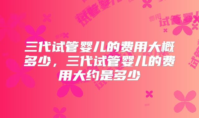 三代试管婴儿的费用大概多少，三代试管婴儿的费用大约是多少