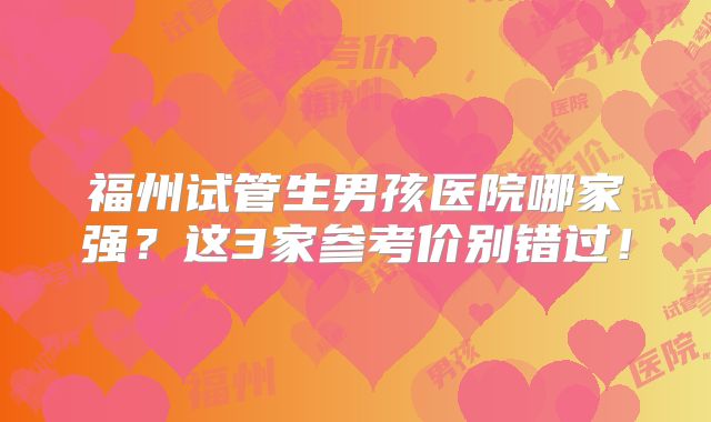 福州试管生男孩医院哪家强?这3家参考价别错过!