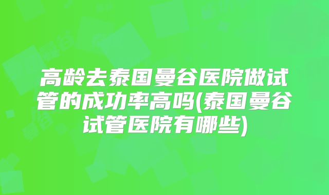 高龄去泰国曼谷医院做试管的成功率高吗(泰国曼谷试管医院有哪些)